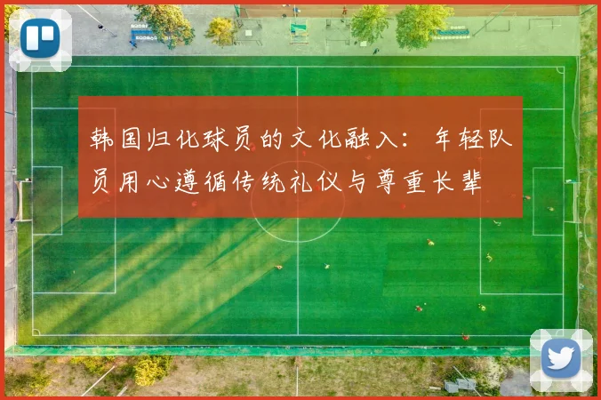 韩国归化球员的文化融入：年轻队员用心遵循传统礼仪与尊重长辈