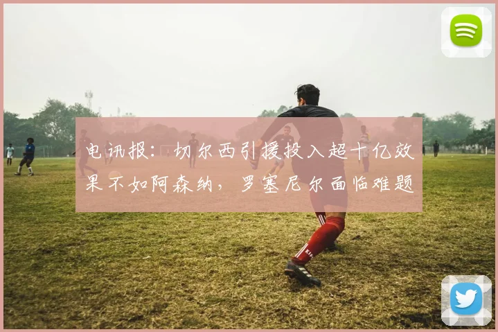 电讯报：切尔西引援投入超十亿效果不如阿森纳，罗塞尼尔面临难题