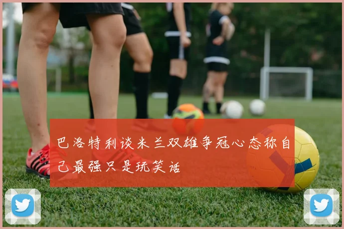 巴洛特利谈米兰双雄争冠心态称自己最强只是玩笑话