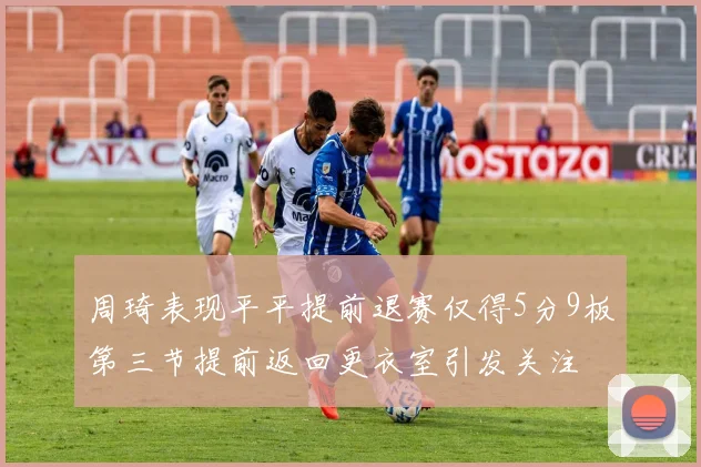 周琦表现平平提前退赛仅得5分9板第三节提前返回更衣室引发关注
