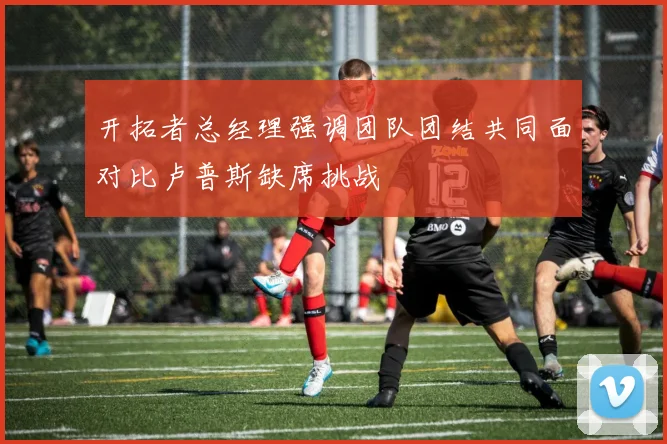 开拓者总经理强调团队团结共同面对比卢普斯缺席挑战