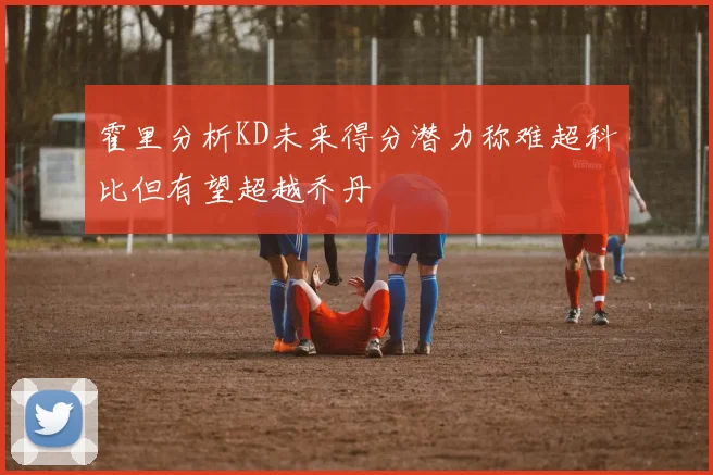 霍里分析KD未来得分潜力称难超科比但有望超越乔丹