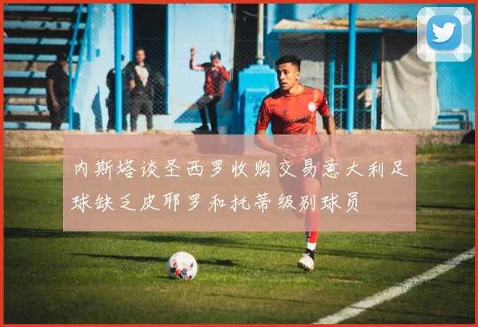 内斯塔谈圣西罗收购交易意大利足球缺乏皮耶罗和托蒂级别球员