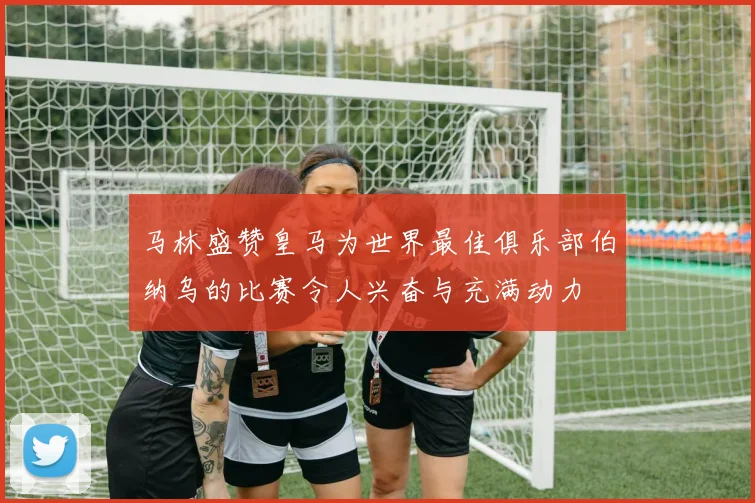 马林盛赞皇马为世界最佳俱乐部伯纳乌的比赛令人兴奋与充满动力