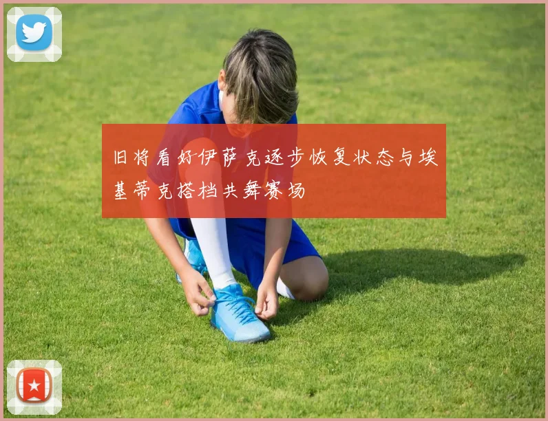 旧将看好伊萨克逐步恢复状态与埃基蒂克搭档共舞赛场