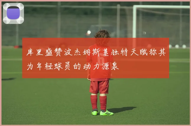 库里盛赞波杰姆斯基独特天赋称其为年轻球员的动力源泉