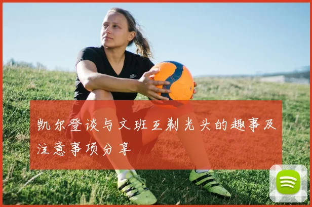凯尔登谈与文班互剃光头的趣事及注意事项分享