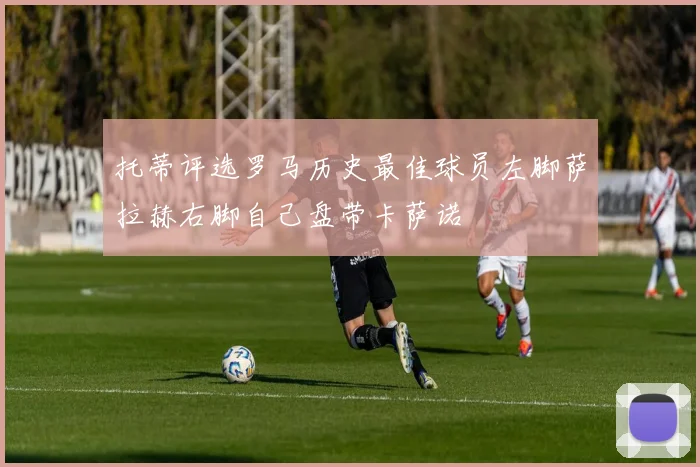 托蒂评选罗马历史最佳球员左脚萨拉赫右脚自己盘带卡萨诺