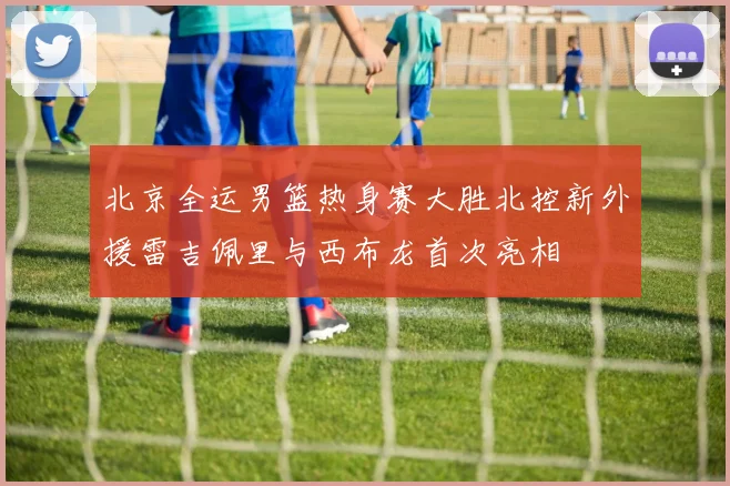 北京全运男篮热身赛大胜北控新外援雷吉佩里与西布龙首次亮相