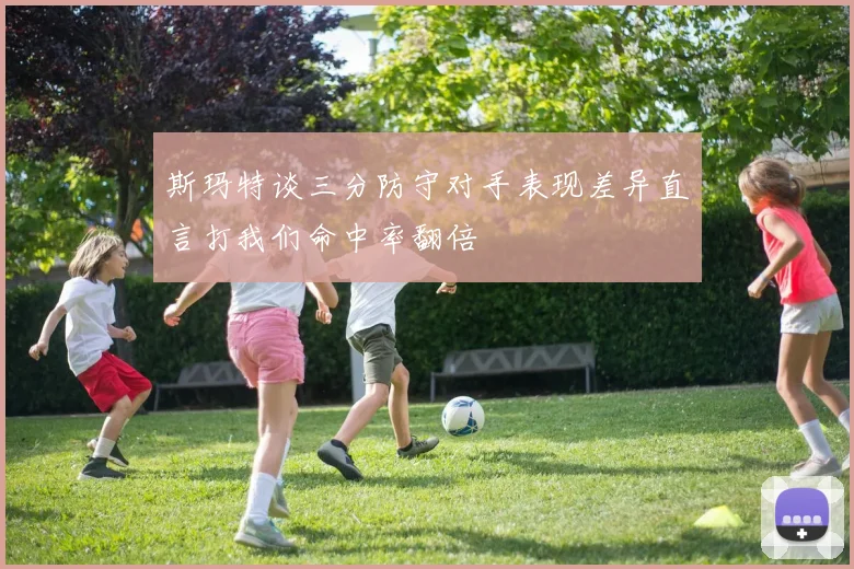 斯玛特谈三分防守对手表现差异直言打我们命中率翻倍
