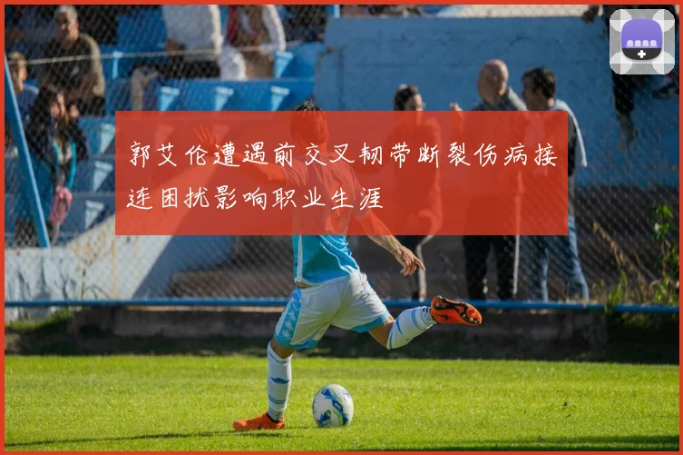 郭艾伦遭遇前交叉韧带断裂伤病接连困扰影响职业生涯