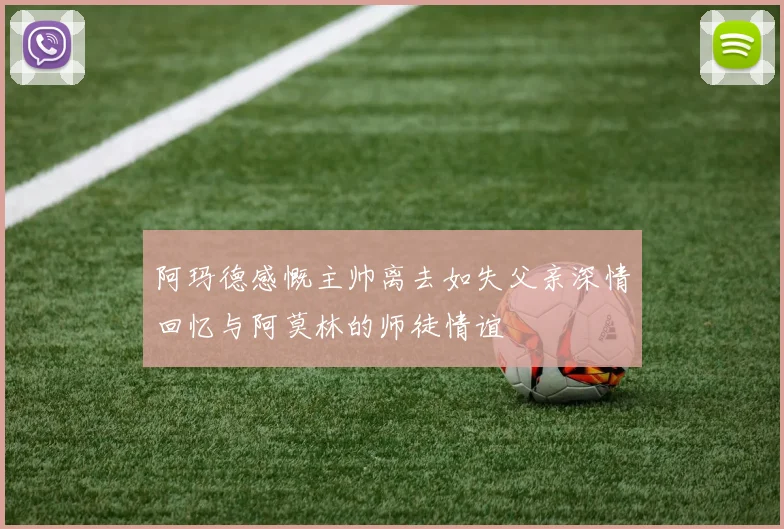 阿玛德感慨主帅离去如失父亲深情回忆与阿莫林的师徒情谊