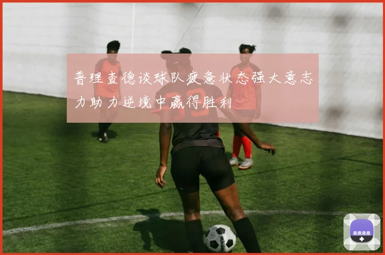 普理查德谈球队疲惫状态强大意志力助力逆境中赢得胜利